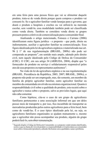 18
Segundo dispõe o Código de Defesa do Consumidor, se o preposto vende tomates danificados,
ocorre o que se chama de vício do produto e a responsabilidade civil pelos danos ao consumidor
recaisobre ofornecedor(produtor),cabendo-lhehonrarcomaqualidadeesanaro problema.
em uma feira para uma pessoa física que vai se alimentar daquele
produto, trata-se de venda direta porque quem comprou o produto vai
consumi-lo. Se o agricultor familiar vende laranjas para o governo, que
doará o produto a hospitais e creches ou vai utilizá-lo na merenda
escolar, sem vendê-lo, essa modalidade também pode ser classificada
como venda direta. Também se considera venda direta se grupos
possuem pontos coletivosdecomercializaçãoparao consumidorfinal.
Analisando o artigo mencionado, Fonseca e Carrano (2006)
identificaram outra figura jurídica - o preposto - que pode, direta ou
indiretamente, auxiliar o agricultor familiar na comercialização. Essa
figura idealizada pela lei da agricultura orgânica e materializada nao art.
96 § 1° de sua regulamentação (BRASIL, 2009c) não pode ser
comparada ao preposto , em sentido mais amplo, adotado pelo direito
civil, nem àquele idealizado pelo Código de Defesa do Consumidor
(CDC). O CDC, em seu artigo 34 (ARRUDA, 2004), dispõe que “o
fornecedor do produto ou serviço é solidariamente responsável pelos
atosdeseus prepostos ourepresentantesautônomos”.
Na visão da lei da agricultura orgânica e na sua regulamentação
(BRASIL. Presidência da República, 2003, 2007; BRASIL, 2009c), o
preposto não pode ser um empregado, mas, tão somente, um membro da
família do próprio agricultor familiar, outro agricultor familiar ou
membro da comunidade envolvido na estrutura organizacional. Quanto à
responsabilidade civil sobre a qualidade do produto, esta recairá sobre o
agricultor e nunca sobre o preposto, salvo as previsões legais, que aqui
nãocabecomentar.
Como hipótese, cita-se o caso de um grupo de agricultores
familiares pertencentes a uma associação informal em que um deles
possui meio de transporte e, por isso, fica incumbido de transportar as
mercadorias produzidas pelos outros agricultores para a feira local, bem
como de vendê-las. É o caso típico idealizado pela lei, ou seja, os
agricultores familiares organizados se ajudam mutuamente e, mesmo
que o agricultor não possa acompanhar seu produto, alguém do grupo
poderáfazê-lo,semobterremuneração.
18
 