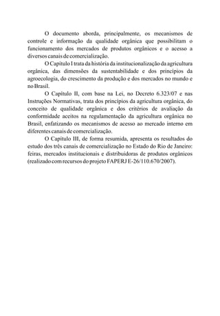O documento aborda, principalmente, os mecanismos de
controle e informação da qualidade orgânica que possibilitam o
funcionamento dos mercados de produtos orgânicos e o acesso a
diversos canaisdecomercialização.
O Capítulo I trata da história da institucionalização da agricultura
orgânica, das dimensões da sustentabilidade e dos princípios da
agroecologia, do crescimento da produção e dos mercados no mundo e
no Brasil.
O Capítulo II, com base na Lei, no Decreto 6.323/07 e nas
Instruções Normativas, trata dos princípios da agricultura orgânica, do
conceito de qualidade orgânica e dos critérios de avaliação da
conformidade aceitos na regulamentação da agricultura orgânica no
Brasil, enfatizando os mecanismos de acesso ao mercado interno em
diferentescanaisdecomercialização.
O Capítulo III, de forma resumida, apresenta os resultados do
estudo dos três canais de comercialização no Estado do Rio de Janeiro:
feiras, mercados institucionais e distribuidoras de produtos orgânicos
(realizadocomrecursos do projetoFAPERJ E-26/110.670/2007).
 