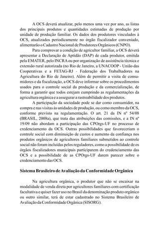 A OCS deverá atualizar, pelo menos uma vez por ano, as listas
dos principais produtos e quantidades estimadas de produção por
unidade de produção familiar. Os dados dos produtores vinculados à
OCS, atualizados periodicamente no órgão fiscalizador conveniado,
alimentarãoo CadastroNacionaldeProdutores Orgânicos(CNPO).
Para comprovar a condição de agricultor familiar, a OCS deverá
apresentar a Declaração de Aptidão (DAP) de cada produtor, emitida
pela EMATER, pelo INCRAou por organização de assistência técnica e
extensão rural autorizada (no Rio de Janeiro, a UNACOOP - União das
Cooperativas e a FETAG-RJ Federação dos Trabalhadores na
Agricultura do Rio de Janeiro). Além de permitir a visita de consu-
midores e da fiscalização, a OCS deve informar sobre os procedimentos
usados para o controle social da produção e da comercialização, de
forma a garantir que todos estejam cumprindo as regulamentações da
agriculturaorgânicaeaassegurararastreabilidadedos produtos.
A participação da sociedade pode se dar como consumidor, na
compra e nas visitas às unidades de produção, ou como membro da OCS,
conforme previsto na regulamentação. O art. 21 da IN nº 54/08
(BRASIL, 2008a), que trata das atribuições das comissões, e a IN nº
19/09 não abordam a participação das CPOrgs-UF no processo de
credenciamento da OCS. Outras possibilidades que favoreceriam o
controle social com diminuição de custos e aumento da confiança nos
produtos orgânicos de agricultores familiares submetidos ao controle
social não foram incluídas pelos reguladores, como a possibilidade de os
órgãos fiscalizadores municipais participarem do credenciamento das
OCS e a possibilidade de as CPOrgs-UF darem parecer sobre o
credenciamentodasOCS.
SistemaBrasileirodeAvaliaçãoda Conformidade Orgânica
Na agricultura orgânica, o produtor que não se encaixar na
modalidade de venda direta por agricultores familiares com certificação
facultativa e quiser fazer uso no Brasil da denominação produto orgânico
ou outro similar, terá de estar cadastrado no Sistema Brasileiro de
AvaliaçãodaConformidadeOrgânica(SISORG).
-
 