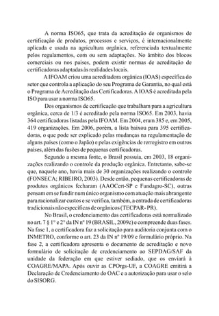 A norma ISO65, que trata da acreditação de organismos de
certificação de produtos, processos e serviços, é internacionalmente
aplicada e usada na agricultura orgânica, referenciada textualmente
pelos regulamentos, com ou sem adaptações. No âmbito dos blocos
comerciais ou nos países, podem existir normas de acreditação de
certificadorasadaptadasàsrealidadeslocais.
AIFOAM criou uma acreditadora orgânica (IOAS) específica do
setor que controla a aplicação do seu Programa de Garantia, no qual está
o Programa deAcreditação das Certificadoras.AIOAS é acreditada pela
ISO parausaranormaISO65.
Dos organismos de certificação que trabalham para a agricultura
orgânica, cerca de 1/3 é acreditado pela norma ISO65. Em 2003, havia
364 certificadoras listadas pela IFOAM. Em 2004, eram 385 e, em 2005,
419 organizações. Em 2006, porém, a lista baixou para 395 certifica-
doras, o que pode ser explicado pelas mudanças na regulamentação de
alguns países (como o Japão) e pelas exigências de rerregistro em outros
países,alémdas fusões depequenascertificadoras.
Segundo a mesma fonte, o Brasil possuía, em 2003, 18 organi-
zações realizando o controle da produção orgânica. Entretanto, sabe-se
que, naquele ano, havia mais de 30 organizações realizando o controle
(FONSECA; RIBEIRO, 2003). Desde então, pequenas certificadoras de
produtos orgânicos fecharam (AAOCert-SP e Fundagro-SC), outras
pensam em se fundir num único organismo com atuação mais abrangente
para racionalizar custos e se verifica, também, a entrada de certificadoras
tradicionaisnãoespecíficasdeorgânicos(TECPAR- PR).
No Brasil, o credenciamento das certificadoras está normalizado
no art. 7 § 1° e 2° da IN nº 19 (BRASIL, 2009c) e compreende duas fases.
Na fase 1, a certificadora faz a solicitação para auditoria conjunta com o
INMETRO, conforme o art. 23 da IN nº 19/09 e formulário próprio. Na
fase 2, a certificadora apresenta o documento de acreditação e novo
formulário de solicitação de credenciamento ao SEPDAG/SAF da
unidade da federação em que estiver sediado, que os enviará à
COAGRE/MAPA. Após ouvir as CPOrgs-UF, a COAGRE emitirá a
Declaração de Credenciamento do OAC e a autorização para usar o selo
do SISORG.
 