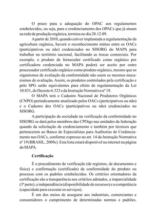 O prazo para a adequação do OPAC aos regulamentos
estabelecidos, ou seja, para o credenciamento dos OPACs que já atuam
narededeproduçãoorgânica,terminano dia28.12.09.
Apartir de 2010, quando estiver implantada a regulamentação da
agricultura orgânica, haverá o reconhecimento mútuo entre os OACs
(participativos ou não) credenciados no SISORG do MAPA para
trabalhar no território nacional, facilitando as trocas comerciais. Por
exemplo, o produto de fornecedor certificado como orgânico por
certificadora credenciada no MAPA poderá ser aceito por outro
processador certificado orgânico como produto orgânico, mesmo que os
organismos de avaliação da conformidade não usem os mesmos meca-
nismos de avaliação. Assim, os produtos controlados pela certificação e
pelo SPG serão equivalentes para efeito de regulamentação da Lei
10.831, do Decreto6.323edaInstruçãoNormativanº19.
O MAPA terá o Cadastro Nacional de Produtores Orgânicos
(CNPO) periodicamente atualizado pelos OACs (participativos ou não)
e o Cadastro dos OACs (participativos ou não) credenciados no
SISORG.
A participação da sociedade na verificação da conformidade no
SISORG se dará pelos membros das CPOrgs nas unidades da federação
quando da solicitação de credenciamento e também por técnicos que
pertencerem ao Banco de Especialistas para Auditorias de Credencia-
mento nos OACs, conforme expresso no art. 14 da Instrução Normativa
nº 19 (BRASIL, 2009c). Esta lista estará disponível na internet na página
do MAPA.
Certificação
É o procedimento de verificação (de registros, de documentos e
física) e confirmação (certificado) da conformidade do produto ou
processo com os padrões estabelecidos. Os critérios orientadores da
certificação são a transparência nos critérios adotados, a imparcialidade
(3ª parte), a independência (disponibilidade de recursos) e a competência
(capacidadeparaexecutaros serviços).
É um dos meios de assegurar aos industriais, comerciantes e
consumidores o cumprimento de determinadas normas e padrões.
 