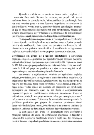Quando a cadeia de produção se torna mais complexa e o
consumidor fica mais distante do produtor, ou quando não existe
nenhuma forma de controle social, há necessidade de confirmação feita
por uma terceira parte - a certificadora (organismo de avaliação da
conformidade). Normalmente, quando se fala em certificação, entende-
se que os procedimentos são feitos por uma certificadora, baseada em
sistema independente de verificação e confirmação da conformidade.
Por princípio,acertificadoranãopodeprestarassistênciatécnica.
Tanto produtos como processos e serviços podem ser certificados
e cada tipo de certificação deve desenvolver seus próprios procedi-
mentos de verificação, bem como as punições resultantes da não
observância aos padrões estabelecidos. A certificação na agricultura
orgânicapodeserindividualou emgrupo depequenosprodutores.
Certificação em grupo de pequenos produtores: a agricultura
orgânica, em geral, é praticada por agricultores que possuem pequenas
unidades familiares e pequenos empreendimentos. Há registro de cerca
de 350 diferentes grupos produzindo nos países de baixa renda, reunindo
perto de 150 mil pequenos produtores, cujos produtos orgânicos são
exportadosparaos mercadosdos paísesdealtarenda.
As normas e regulamentos técnicos de agricultura orgânica
exigem, no mínimo, uma inspeção anual em cada unidade produtora. Os
organismos de certificação locais, muitas vezes, não estão disponíveis na
maioria dos países de baixa renda e tropicais. Nesses países, é impossível
pagar pelas visitas anuais de inspeção de organismo de certificação
estrangeiro ou brasileiro, além de ser física e economicamente
impossível para as certificadoras visitarem anualmente todas as
unidades de produção num projeto que envolva, por exemplo, cerca de 5
mil pequenos produtores. Diferentes formas de sistemas de garantia da
qualidade praticados por grupos de pequenos produtores foram
desenvolvidas há algum tempo, considerando a natureza e o tamanho da
operação,variandodedezaalgunsmilharesdeprodutoresindividuais.
A certificação em grupo foi estabelecida para desonerar a
produção familiar do custo da certificação individual e facilitar o
trabalho dos inspetores, barateando, assim, o custo final dos produtos e
possibilitando a chegada de produtos exóticos nos principais mercados e
 