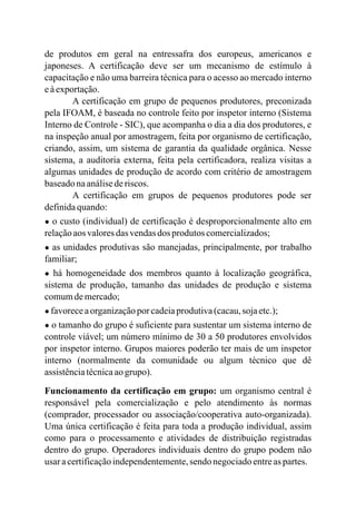 de produtos em geral na entressafra dos europeus, americanos e
japoneses. A certificação deve ser um mecanismo de estímulo à
capacitação e não uma barreira técnica para o acesso ao mercado interno
eàexportação.
A certificação em grupo de pequenos produtores, preconizada
pela IFOAM, é baseada no controle feito por inspetor interno (Sistema
Interno de Controle - SIC), que acompanha o dia a dia dos produtores, e
na inspeção anual por amostragem, feita por organismo de certificação,
criando, assim, um sistema de garantia da qualidade orgânica. Nesse
sistema, a auditoria externa, feita pela certificadora, realiza visitas a
algumas unidades de produção de acordo com critério de amostragem
baseadonaanálisederiscos.
A certificação em grupos de pequenos produtores pode ser
definidaquando:
● o custo (individual) de certificação é desproporcionalmente alto em
relaçãoaos valoresdas vendasdos produtos comercializados;
● as unidades produtivas são manejadas, principalmente, por trabalho
familiar;
● há homogeneidade dos membros quanto à localização geográfica,
sistema de produção, tamanho das unidades de produção e sistema
comumdemercado;
● favoreceaorganizaçãoporcadeiaprodutiva(cacau,sojaetc.);
● o tamanho do grupo é suficiente para sustentar um sistema interno de
controle viável; um número mínimo de 30 a 50 produtores envolvidos
por inspetor interno. Grupos maiores poderão ter mais de um inspetor
interno (normalmente da comunidade ou algum técnico que dê
assistênciatécnicaaogrupo).
Funcionamento da certificação em grupo: um organismo central é
responsável pela comercialização e pelo atendimento às normas
(comprador, processador ou associação/cooperativa auto-organizada).
Uma única certificação é feita para toda a produção individual, assim
como para o processamento e atividades de distribuição registradas
dentro do grupo. Operadores individuais dentro do grupo podem não
usar acertificaçãoindependentemente,sendo negociadoentreas partes.
 