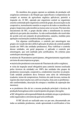 Os membros dos grupos operam as unidades de produção sob
exigências contratuais e de filiação que especificam o compromisso de
cumprir as normas da agricultura orgânica aplicáveis, permitir a
inspeção etc. O SIC, operado por organismo central ou organismo
externo contratado pelo organismo central do grupo, da associação ou da
cooperativa, normalmente mantém os arquivos de todos os membros do
grupo e inspeciona cada membro ao menos uma vez ao ano. Por meio dos
mecanismos do SIC, o grupo decide sobre o atendimento às normas
aplicáveis por parte dos membros.As não conformidades são resolvidas
de acordo com um conjunto de procedimentos, sanções, medidas para
apelaçãoereclamaçõesestabelecidaspelosgrupos.
Em algumas certificadoras, o controle por amostragem nos
grupos só é usado devido à difícil aplicação do plano de controle padrão
(usado em 100% das unidades produtoras). Para viabilizar o controle
dessas unidades, em geral pequenas, é aplicado o controle por
amostragem, que será auditado pela certificadora. Os critérios para
controleporamostragemsão:
● mínimo de 30 produtores participantes, obrigatoriamente organizados
emtornodeumaempresaougrupo;
● maioriados produtorescommenosde5hectaresdecultivoorgânico;
● visita de inspeção anual obrigatória para controle interno (realizada
pelos técnicos da entidade) em 100% das unidades dos grupos de
produtores (associação, cooperativa, condomínio) inscritos no projeto.
Cada unidade produtora deve fornecer uma série de informações
(cadastro, termo de compromisso, histórico de cada lavoura, normas de
registro das intervenções nos cultivos/criações, lista com os problemas -
não conformidades, descrição de estoques e medidas de separação dos
mesmos);
● os produtores têm de ter a mesma produção principal e técnicas de
produçãohomogêneasentreos participantesdo grupo edaregião;
● SIC obrigatório sob responsabilidade da entidade em que os produtores
estãoorganizadoseemnomedaqualserácertificado.
O SIC deverá ser realizado uma vez por ano, documentado em
todas as unidades produtoras, sendo apresentada à certificadora a lista
 