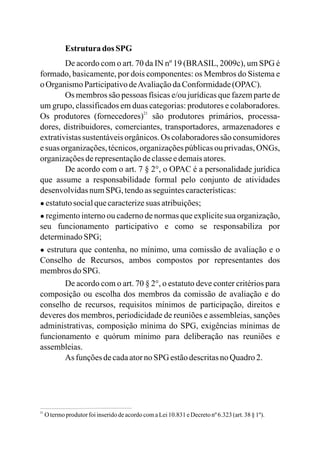 Estrutura dos SPG
De acordo com o art. 70 da IN nº 19 (BRASIL, 2009c), um SPG é
formado, basicamente, por dois componentes: os Membros do Sistema e
o OrganismoParticipativodeAvaliaçãodaConformidade(OPAC).
Os membros são pessoas físicas e/ou jurídicas que fazem parte de
um grupo, classificados em duas categorias: produtores e colaboradores.
Os produtores (fornecedores) são produtores primários, processa-
dores, distribuidores, comerciantes, transportadores, armazenadores e
extrativistas sustentáveis orgânicos. Os colaboradores são consumidores
e suas organizações,técnicos,organizaçõespúblicas ou privadas, ONGs,
organizaçõesderepresentaçãodeclasseedemaisatores.
De acordo com o art. 7 § 2°, o OPAC é a personalidade jurídica
que assume a responsabilidade formal pelo conjunto de atividades
desenvolvidasnumSPG, tendoas seguintescaracterísticas:
● estatutosocialquecaracterizesuas atribuições;
● regimento interno ou caderno de normas que explicite sua organização,
seu funcionamento participativo e como se responsabiliza por
determinadoSPG;
● estrutura que contenha, no mínimo, uma comissão de avaliação e o
Conselho de Recursos, ambos compostos por representantes dos
membrosdoSPG.
De acordo com o art. 70 § 2°, o estatuto deve conter critérios para
composição ou escolha dos membros da comissão de avaliação e do
conselho de recursos, requisitos mínimos de participação, direitos e
deveres dos membros, periodicidade de reuniões e assembleias, sanções
administrativas, composição mínima do SPG, exigências mínimas de
funcionamento e quórum mínimo para deliberação nas reuniões e
assembleias.
As funçõesdecadaatornoSPG estãodescritasnoQuadro2.
21
21
O termoprodutorfoiinseridodeacordocomaLei10.831 eDecretonº6.323(art.38§ 1º).
 