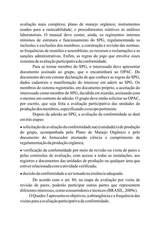 avaliação mais complexa; plano de manejo orgânico; instrumentos
usados para a rastreabilidade; e procedimentos relativos às análises
laboratoriais. O manual deve conter, ainda, os regimentos internos
mínimos de estrutura e funcionamento do SPG, regulamentando as
inclusões e exclusões dos membros; a construção e revisão das normas;
as frequências de reuniões e assembleias; os recursos e reclamações e as
sanções administrativas. Enfim, as regras do jogo que envolve esses
sistemasdeavaliaçãoparticipativadaconformidade.
Para se tornar membro do SPG, o interessado deve apresentar
documento assinado ao grupo, que o encaminhará ao OPAC. Do
documento devem constar declaração de que conhece as regras do SPG,
dados cadastrais e manifestação do interesse em aderir ao SPG. Os
membros do sistema registrarão, em documento próprio, a aceitação do
interessado como membro do SPG, decidida em reunião, assinando com
o mesmo um contrato de adesão. O grupo deve então solicitar ao OPAC,
por escrito, que seja feita a avaliação participativa das unidades de
produçãodos membros,especificandoo escopopertinente.
Depois da adesão ao SPG, a avaliação da conformidade se dará
emtrêsetapas:
● solicitação da avaliação da conformidade na(s) unidade(s) de produção
do grupo, acompanhada pelo Plano de Manejo Orgânico e pelo
documento do fornecedor atestando ciência e cumprimento da
regulamentaçãodaproduçãoorgânica;
● verificação da conformidade por meio de revisão ou visita de pares e
pelas comissões de avaliação, com acesso a todas as instalações, aos
registros e documentos das unidades de produção ou qualquer área que
estiverrelacionadacomaatividadeverificada;
● decisãodaconformidadeaser tomadanainstânciaadequada.
De acordo com o art. 80, na etapa de avaliação por visita de
revisão de pares, poderão participar outras partes que representem
diferentesinteresses,comoconsumidoresetécnicos(BRASIL, 2009c).
O Quadro 3 apresentaos objetivos,a abrangênciae a frequênciadas
visitasparaaavaliaçãoparticipativadaconformidade.
 