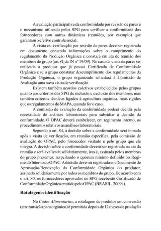 Aavaliação participativa da conformidade por revisão de pares é
o mecanismo utilizado pelos SPG para verificar a conformidade dos
fornecedores com outras dinâmicas (reuniões, por exemplo) que
garantamo efetivocontrolesocial.
A visita ou verificação por revisão de pares deve ser registrada
em documento contendo informações sobre o cumprimento do
regulamento da Produção Orgânica e constará em ata de reunião dos
membros do grupo (art.81 da IN nº 19/09). No caso da visita de pares ser
realizada a produtor que já possui Certificado de Conformidade
Orgânica e se o grupo constatar descumprimento dos regulamentos da
Produção Orgânica, o grupo organizado solicitará à Comissão de
Avaliaçãoumanovavisitadeverificação.
Existem também acordos coletivos estabelecidos pelos grupos
quanto aos critérios dos SPG de inclusão e exclusão dos membros, mas
também critérios técnicos ligados à agricultura orgânica, mais rígidos
queos regulamentosdoMAPA, quandofor o caso.
A comissão de avaliação da conformidade poderá decidir pela
necessidade de análises laboratoriais para subsidiar a decisão da
conformidade. O OPAC deverá estabelecer, em regimento interno, os
procedimentosrelativosàs análiseslaboratoriais.
Segundo o art. 84, a decisão sobre a conformidade será tomada
após a visita de verificação, em reunião específica, pela comissão de
avaliação do OPAC, pelo fornecedor visitado e pelo grupo que ele
integra. A decisão sobre a conformidade deverá ser registrada na ata da
reunião e será avalizada solidariamente, isto é, assinada pelos membros
do grupo presentes, respeitando o quórum mínimo definido no Regi-
mento Interno do OPAC.Adecisão deve ser registrada em Documento de
Aprovação/Renovação da Conformidade Orgânica do produtor,
assinado solidariamente por todos os membros do grupo. De acordo com
o art. 80, os fornecedores aprovados no SPG receberão Certificado de
ConformidadeOrgânicaemitidopeloOPAC (BRASIL, 2009c).
Rotulagemeidentificação
No Codex Alimentarius, a rotulagem de produtos em conversão
(em transição para orgânico) é permitida depois de 12 meses de produção
 