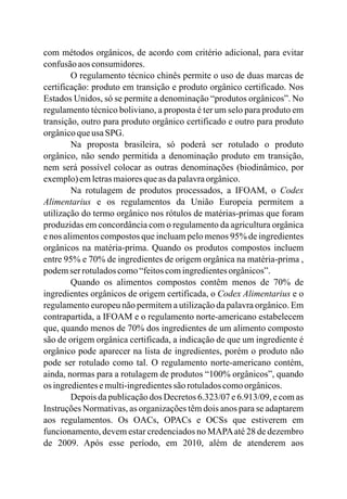 com métodos orgânicos, de acordo com critério adicional, para evitar
confusãoaos consumidores.
O regulamento técnico chinês permite o uso de duas marcas de
certificação: produto em transição e produto orgânico certificado. Nos
Estados Unidos, só se permite a denominação “produtos orgânicos”. No
regulamento técnico boliviano, a proposta é ter um selo para produto em
transição, outro para produto orgânico certificado e outro para produto
orgânicoqueusaSPG.
Na proposta brasileira, só poderá ser rotulado o produto
orgânico, não sendo permitida a denominação produto em transição,
nem será possível colocar as outras denominações (biodinâmico, por
exemplo)emletrasmaioresqueasdapalavraorgânico.
Na rotulagem de produtos processados, a IFOAM, o Codex
Alimentarius e os regulamentos da União Europeia permitem a
utilização do termo orgânico nos rótulos de matérias-primas que foram
produzidas em concordância com o regulamento da agricultura orgânica
e nos alimentos compostos que incluam pelo menos 95% de ingredientes
orgânicos na matéria-prima. Quando os produtos compostos incluem
entre 95% e 70% de ingredientes de origem orgânica na matéria-prima ,
podemserrotuladoscomo“feitoscomingredientesorgânicos”.
Quando os alimentos compostos contêm menos de 70% de
ingredientes orgânicos de origem certificada, o Codex Alimentarius e o
regulamento europeu não permitem a utilização da palavra orgânico. Em
contrapartida, a IFOAM e o regulamento norte-americano estabelecem
que, quando menos de 70% dos ingredientes de um alimento composto
são de origem orgânica certificada, a indicação de que um ingrediente é
orgânico pode aparecer na lista de ingredientes, porém o produto não
pode ser rotulado como tal. O regulamento norte-americano contém,
ainda, normas para a rotulagem de produtos “100% orgânicos”, quando
os ingredientesemulti-ingredientessão rotuladoscomoorgânicos.
Depois da publicação dos Decretos 6.323/07 e 6.913/09, e com as
Instruções Normativas, as organizações têm dois anos para se adaptarem
aos regulamentos. Os OACs, OPACs e OCSs que estiverem em
funcionamento, devem estar credenciados no MAPAaté 28 de dezembro
de 2009. Após esse período, em 2010, além de atenderem aos
 