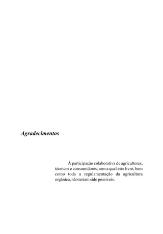 À participação colaborativa de agricultores,
técnicos e consumidores, sem a qual este livro, bem
como toda a regulamentação da agricultura
orgânica,nãoteriamsido possíveis.
Agradecimentos
 