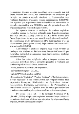 regulamentos técnicos vigentes específicos para o produto que está
sendo rotulado para venda, nos supermercados ou atacadistas, por
exemplo, os produtos deverão obedecer às determinações para
rotulagem de produtos orgânicos e conter a marca nacional do SISORG.
Isso significa que os produtos foram submetidos aos mecanismos de
controle estabelecidos pelo SISORG e que dão garantia de que são
orgânicos(quersejapelacertificaçãoou SPG).
Os aspectos relativos à rotulagem de produtos orgânicos,
incluindo a marca e sua forma de utilização, estão dispostos nos artigos
117 a 120 (BRASIL, 2009c). O selo do SISORG deverá estar na parte
frontal do produto e, logo abaixo, a identificação do sistema de avaliação
da conformidade usado: certificação ou SPG. Será facultado o uso da
marca do OAC (participativo ou não) do produto em associação com o
selonacionaldoSISORG.
A informação da qualidade orgânica pode se dar por meio da
rotulagem dos produtos, da Declaração de Transação Comercial, por
material de publicidade e propaganda e por dizeres expostos nos locais
decomercialização.
Além das outras exigências sobre rotulagem contidas nas
legislações específicas para os diferentes produtos, a rotulagem dos
produtos orgânicosdeveráconter,nomínimo:
-Nome,endereçoeCNPJ ou CPF doprodutor.
-SelodeidentificaçãodoSISORG.
-SelodoOAC (certificadoraou SPG).
- Denominação “Orgânico”, “Produto Orgânico” e “Produto com ingre-
dientes orgânicos”. Esses termos podem ser complementados pelas
expressões Ecológico, Biodinâmico, da Agricultura Natural,
Regenerativo, Biológico, Agroecológico, da Permacultura e
Extrativismo Sustentável Orgânico, além de outros que atendam aos
princípiosestabelecidospelaregulamentaçãodaagriculturaorgânica.
De acordo com o art. 115 da Instrução Normativa nº 19
(BRASIL, 2009c), aos produtos orgânicos processados que contenham
ingredientes, incluindo aditivos, que não sejam de origem certificada
orgânica,aplicam-seasseguintesregras:
 