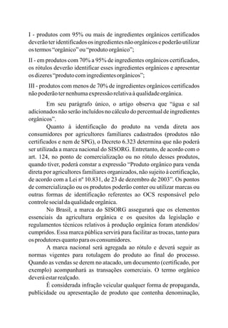 I - produtos com 95% ou mais de ingredientes orgânicos certificados
deverãoter identificadosos ingredientesnão orgânicos e poderão utilizar
os termos“orgânico”ou“produtoorgânico”;
II - em produtos com 70% a 95% de ingredientes orgânicos certificados,
os rótulos deverão identificar esses ingredientes orgânicos e apresentar
os dizeres“produtocomingredientesorgânicos”;
III - produtos com menos de 70% de ingredientes orgânicos certificados
nãopoderãoternenhumaexpressãorelativaàqualidadeorgânica.
Em seu parágrafo único, o artigo observa que “água e sal
adicionados não serão incluídos no cálculo do percentual de ingredientes
orgânicos”.
Quanto à identificação do produto na venda direta aos
consumidores por agricultores familiares cadastrados (produtos não
certificados e nem de SPG), o Decreto 6.323 determina que não poderá
ser utilizada a marca nacional do SISORG. Entretanto, de acordo com o
art. 124, no ponto de comercialização ou no rótulo desses produtos,
quando tiver, poderá constar a expressão “Produto orgânico para venda
direta por agricultores familiares organizados, não sujeito à certificação,
de acordo com a Lei nº 10.831, de 23 de dezembro de 2003”. Os pontos
de comercialização ou os produtos poderão conter ou utilizar marcas ou
outras formas de identificação referentes ao OCS responsável pelo
controlesocialdaqualidadeorgânica.
No Brasil, a marca do SISORG assegurará que os elementos
essenciais da agricultura orgânica e os quesitos da legislação e
regulamentos técnicos relativos à produção orgânica foram atendidos/
cumpridos. Essa marca pública servirá para facilitar as trocas, tanto para
os produtoresquantoparaos consumidores.
A marca nacional será agregada ao rótulo e deverá seguir as
normas vigentes para rotulagem do produto ao final do processo.
Quando as vendas se derem no atacado, um documento (certificado, por
exemplo) acompanhará as transações comerciais. O termo orgânico
deveráestarrealçado.
É considerada infração veicular qualquer forma de propaganda,
publicidade ou apresentação de produto que contenha denominação,
 