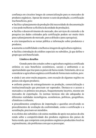 confiança em circuitos longos de comercialização para os mercados de
produtos orgânicos.Apesar de onerar o custo da produção, a certificação
trazbenefícios,pois:
● facilita o planejamento da produção (há necessidade de documentação
eisso podemelhoraraeficiênciadaunidadedeprodução);
● facilita o desenvolvimento do mercado, dos serviços de extensão e da
pesquisa (os dados coletados pela certificação podem ser muito úteis
paraoplanejamentodomercado,paraadifusãoeparaapesquisa);
● cria transparência ao tornar pública a informação sobre produtores e
produtos;
● aumentaacredibilidadeemelhoraaimagemdaagriculturaorgânica;
● facilita a introdução de créditos especiais ou subsídios, já que define o
grupo queserábeneficiado.
Limitesedesafios
Grande parte dos estudos sobre a agricultura orgânica certificada
enfatiza os seus benefícios econômicos, sociais e ambientais e as
oportunidades que traz para os países de baixa renda. Entretanto, deve-se
consideraraagriculturaorgânicacertificadadeformamaisrealista,pois:
● ainda é um setor muito pequeno, com exceção de algumas regiões ou
paísesedealgunsprodutos;
● enfrenta pontos de estrangulamento na produção, comercialização e
institucionalização que precisam ser superados. Destaca-se o acesso a
mercados e os prêmios nos preços, frequentemente incertos, mesmo em
mercados de exportação. As normas técnicas não são adequadas às
diferentes realidades tecnológicas, econômicas, políticas, geográficas,
climáticaseculturais;
● procedimentos complexos de importação e questões envolvendo os
procedimentos de avaliação da conformidade, como a certificação e a
acreditação,precisamser atendidos.
● os efeitos dos subsídios e de outras medidas de apoio nos países de alta
renda sobre a competitividade dos produtos orgânicos dos países de
baixa renda, que competem com produtos orgânicos produzidos local ou
regionalmente,são problemascomquesepreocupar;
 