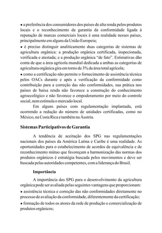 ● a preferência dos consumidores dos países de alta renda pelos produtos
locais e o reconhecimento da garantia da conformidade ligada à
reputação de marcas comerciais locais é uma realidade nesses países,
principalmenteemalgunsdaUniãoEuropeia;
● é preciso distinguir analiticamente duas categorias de sistemas de
agricultura orgânica: a produção orgânica certificada, inspecionada,
verificada e atestada; e a produção orgânica “de fato”. Estimativas dão
conta de que a área agrícola mundial dedicada a ambas as categorias de
agriculturaorgânicagiraemtornode3%daáreatotalagrícola;
● como a certificação não permite o fornecimento de assistência técnica
pelos OACs durante e após a verificação da conformidade como
contribuição para a correção das não conformidades, sua prática nos
países de baixa renda não favorece a construção do conhecimento
agroecológico e não favorece o empoderamento por meio do controle
social,nemestimulaomercadolocal.
Em alguns países com regulamentação implantada, está
ocorrendo a redução do número de unidades certificadas, como no
México,naCostaRicaetambémnaÁustria.
Sistemas ParticipativosdeGarantia
A tendência de aceitação dos SPG nas regulamentações
nacionais dos países da América Latina e Caribe é uma realidade. As
oportunidades para o estabelecimento de acordos de equivalência e de
reconhecimento mútuo que favoreçam a harmonização das normas dos
produtos orgânicos é estratégia buscada pelos movimentos e deve ser
buscadapelasautoridadescompetentes,comaliderançadoBrasil.
Importância
A importância dos SPG para o desenvolvimento da agricultura
orgânicapodeseravaliadapelasseguintesvantagensqueproporcionam:
● assistência técnica e correção das não conformidades diretamente no
processo deavaliaçãodaconformidade,diferentementedacertificação;
● formação de todos os atores da rede de produção e comercialização de
produtos orgânicos;
 