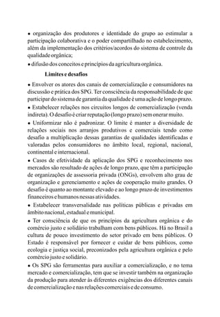 ● organização dos produtores e identidade do grupo ao estimular a
participação colaborativa e o poder compartilhado no estabelecimento,
além da implementação dos critérios/acordos do sistema de controle da
qualidadeorgânica;
● difusãodos conceitoseprincípiosdaagriculturaorgânica.
Limitesedesafios
● Envolver os atores dos canais de comercialização e consumidores na
discussão e prática dos SPG. Ter consciência da responsabilidade de que
participardo sistemadegarantiadaqualidadeéumaaçãodelongoprazo.
● Estabelecer relações nos circuitos longos de comercialização (venda
indireta).O desafioécriarreputação(longoprazo)semonerarmuito.
● Uniformizar não é padronizar. O limite é manter a diversidade de
relações sociais nos arranjos produtivos e comerciais tendo como
desafio a multiplicação dessas garantias de qualidades identificadas e
valoradas pelos consumidores no âmbito local, regional, nacional,
continentaleinternacional.
● Casos de efetividade da aplicação dos SPG e reconhecimento nos
mercados são resultado de ações de longo prazo, que têm a participação
de organizações de assessoria privada (ONGs), envolvem alto grau de
organização e gerenciamento e ações de cooperação muito grandes. O
desafio é quanto ao montante elevado e ao longo prazo de investimentos
financeirosehumanosnessas atividades.
● Estabelecer transversalidade nas políticas públicas e privadas em
âmbitonacional,estadualemunicipal.
● Ter consciência de que os princípios da agricultura orgânica e do
comércio justo e solidário trabalham com bens públicos. Há no Brasil a
cultura de pouco investimento do setor privado em bens públicos. O
Estado é responsável por fornecer e cuidar de bens públicos, como
ecologia e justiça social, preconizados pela agricultura orgânica e pelo
comérciojustoesolidário.
● Os SPG são ferramentas para auxiliar a comercialização, e no tema
mercado e comercialização, tem que se investir também na organização
da produção para atender às diferentes exigências dos diferentes canais
decomercializaçãoenas relaçõescomerciaisedeconsumo.
 