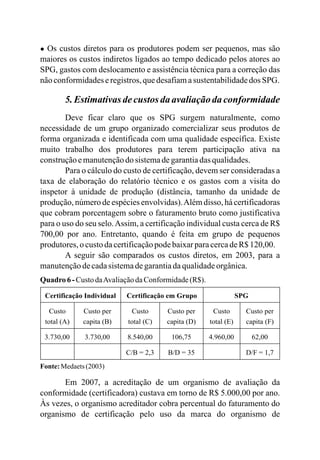 ● Os custos diretos para os produtores podem ser pequenos, mas são
maiores os custos indiretos ligados ao tempo dedicado pelos atores ao
SPG, gastos com deslocamento e assistência técnica para a correção das
nãoconformidadeseregistros,quedesafiamasustentabilidadedos SPG.
5.Estimativasdecustos daavaliaçãodaconformidade
Deve ficar claro que os SPG surgem naturalmente, como
necessidade de um grupo organizado comercializar seus produtos de
forma organizada e identificada com uma qualidade específica. Existe
muito trabalho dos produtores para terem participação ativa na
construçãoemanutençãodo sistemadegarantiadas qualidades.
Para o cálculo do custo de certificação, devem ser consideradas a
taxa de elaboração do relatório técnico e os gastos com a visita do
inspetor à unidade de produção (distância, tamanho da unidade de
produção, número de espécies envolvidas).Além disso, há certificadoras
que cobram porcentagem sobre o faturamento bruto como justificativa
para o uso do seu selo.Assim, a certificação individual custa cerca de R$
700,00 por ano. Entretanto, quando é feita em grupo de pequenos
produtores,o custodacertificaçãopodebaixarparacercadeR$120,00.
A seguir são comparados os custos diretos, em 2003, para a
manutençãodecadasistemadegarantiadaqualidadeorgânica.
Quadro6-Custo daAvaliaçãodaConformidade(R$).
Certificação Individual Certificação em Grupo SPG
Custo
total (A)
Custo per
capita (B)
Custo
total (C)
Custo per
capita (D)
Custo
total (E)
Custo per
capita (F)
3.730,00 3.730,00 8.540,00 106,75 4.960,00 62,00
C/B = 2,3 B/D = 35 D/F = 1,7
Fonte:Medaets(2003)
Em 2007, a acreditação de um organismo de avaliação da
conformidade (certificadora) custava em torno de R$ 5.000,00 por ano.
Às vezes, o organismo acreditador cobra percentual do faturamento do
organismo de certificação pelo uso da marca do organismo de
 