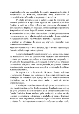 selecionados pela sua capacidade de permitir generalizações úteis à
compreensão do problema, constituído pelas dificuldades de
comercializaçãoenfrentadaspelosprodutoresorgânicos.
O estudo contribuiu para o debate acerca da conversão dos
sistemas produtivos à agricultura orgânica, em especial os de base
familiar, a partir da análise reflexiva dos problemas relacionados à
comercialização de produtos orgânicos, tomados como principal entrave
àexpansãodaatividade.Especificamente,oestudovisou:
● contextualizar e caracterizar três canais de distribuição responsáveis
pelo escoamento da produção orgânica do estado - feiras orgânicas,
mercadosinstitucionaisedistribuidorasdeprodutos orgânicos;
● analisar as estratégias de acesso aos mercados utilizadas pelos
produtoresedistribuidoras;
● realizar levantamento de preço de venda, tipo de produto e de avaliação
daconformidadedos produtos orgânicos.
Ainterpretação predominante dos mercados apenas como canais
de distribuição e locus da demanda vem resultando em intervenções
pontuais que tendem a reproduzir a situação atual de estagnação do
crescimento da agroecologia. A abordagem do mercado de orgânicos
como rede de relações e como construção social, do ponto de vista das
ciências sociais, apresenta-se como necessária à proposição de políticas
públicasconsistentes.
O projeto teve a duração de 18 meses. Foram realizados
levantamentos de dados e de informações disponíveis sobre custos de
produção e de comercialização e preço de venda, além de entrevistas
qualitativas com os diferentes atores sociais a partir de roteiros
semiestruturados.
Aavaliação do canal de comercialização passa, necessariamente,
pela caracterização e análise dos fornecedores, dos clientes e do sistema
de apoio (pesquisa, assistência técnica etc.), também conhecido como
Cadeia Produtiva. Passa, também, pela análise das relações sociais,
técnicas, econômicas e políticas que se estabelecem entre os diferentes
atores das redes de produção, comercialização e consumo de produtos
orgânicos. Os estudos procuraram responder a algumas questões: qual o
 