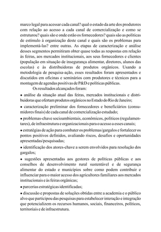 marco legal para acessar cada canal?
quais são e onde estão os fornecedores? quais são as políticas
de estímulo à organização deste canal e quais são os problemas para
implementá-las? entre outras. As etapas de caracterização e análise
desses segmentos permitiram obter quase todas as respostas em relação
às feiras, aos mercados institucionais, aos seus fornecedores e clientes
(população em situação de insegurança alimentar, diretores, alunos das
escolas) e às distribuidoras de produtos orgânicos. Usando a
metodologia de pesquisa-ação, esses resultados foram apresentados e
discutidos em oficinas e seminários com produtores e técnicos para a
montagemdeagendaspositivasdeP&D epolíticaspúblicas.
Os resultadosalcançadosforam:
● análise da situação atual das feiras, mercados institucionais e distri-
buidorasqueofertamprodutosorgânicosnoEstadodoRiodeJaneiro;
● caracterização preliminar dos fornecedores e beneficiários (consu-
midoresfinais)decadacanaldecomercializaçãoestudado;
● problemas-chave socioambientais, econômicos, políticos (regulamen-
tares),deinfraestruturaeorganizacionaisparao acessoaesses canais;
● estratégias de ação para combater os problemas/gargalos e fortalecer os
pontos positivos definidos, avaliando riscos, desafios e oportunidades
apresentadas/pesquisadas;
● identificação dos atores-chave a serem envolvidos para resolução dos
gargalos;
● sugestões apresentadas aos gestores de políticas públicas e aos
conselhos de desenvolvimento rural sustentável e de segurança
alimentar do estado e municípios sobre como podem contribuir e
influenciar para o maior acesso dos agricultores familiares aos mercados
institucionaiseàsfeirasorgânicas;
● parceriasestratégicasidentificadas;
● discussão e propostas de soluções obtidas entre a academia e o público
alvo que participou das pesquisas para estabelecer interação e integração
que potencializem os recursos humanos, sociais, financeiros, políticos,
territoriaisedeinfraestrutura.
qual o estado da arte dos produtores
com relação ao acesso a cada canal de comercialização e como se
estruturou?
 