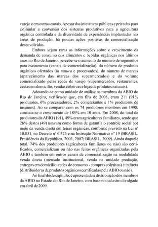 varejo e em outros canais.Apesar das iniciativas públicas e privadas para
estimular a conversão dos sistemas produtivos para a agricultura
orgânica controlada e da diversidade de experiências implantadas nas
áreas de produção, há poucas ações positivas de comercialização
desenvolvidas.
Embora sejam raras as informações sobre o crescimento da
demanda de consumo dos alimentos e bebidas orgânicas nos últimos
anos no Rio de Janeiro, percebe-se o aumento do número de segmentos
para escoamento (canais de comercialização), do número de produtos
orgânicos ofertados (in natura e processados), do número de marcas
(aparecimento das marcas dos supermercados) e do volume
comercializado pelas redes de varejo (supermercados, restaurantes,
cestasemdomicílio,vendascoletivaselojasdeprodutos naturais).
Adotando-se como unidade de análise os membros da ABIO do
Rio de Janeiro, verifica-se que, em fins de 2008, eram 211 (91%
produtores, 6% processadores, 2% comerciantes e 1% produtores de
insumos). Ao se comparar com os 74 produtores membros em 1998,
constata-se o crescimento de 185% em 10 anos. Em 2008, do total de
produtores daABIO (191), 49% eram agricultores familiares, sendo que
26% destes (49) usavam como forma de garantia o controle social por
meio da venda direta em feiras orgânicas, conforme previsto na Lei nº
10.831, no Decreto nº 6.323 e na Instrução Normativa nº 19 (BRASIL.
Presidência da República, 2003, 2007; BRASIL, 2009). Ainda daquele
total, 74% dos produtores (agricultores familiares ou não) são certi-
ficados, comercializam ou não nas feiras orgânicas organizadas pela
ABIO e também em outros canais de comercialização na modalidade
venda direta (mercado institucional, venda na unidade produção,
entregas em domicílio, redes de consumo - compras coletivas) e indireta
(distribuidorasdeprodutos orgânicoscertificadaspelaABIO ou não).
Ao final deste capítulo,é apresentadaa distribuiçãodos membros
da ABIO no Estado do Rio de Janeiro, com base no cadastro divulgado
emabrilde2009.
 
