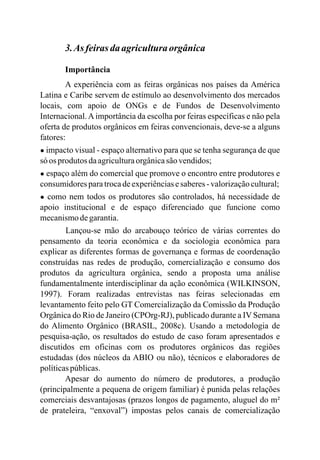 3.As feirasdaagriculturaorgânica
Importância
A experiência com as feiras orgânicas nos países da América
Latina e Caribe servem de estímulo ao desenvolvimento dos mercados
locais, com apoio de ONGs e de Fundos de Desenvolvimento
Internacional.Aimportância da escolha por feiras específicas e não pela
oferta de produtos orgânicos em feiras convencionais, deve-se a alguns
fatores:
● impacto visual - espaço alternativo para que se tenha segurança de que
só os produtos daagriculturaorgânicasãovendidos;
● espaço além do comercial que promove o encontro entre produtores e
consumidoresparatrocadeexperiênciasesaberes-valorizaçãocultural;
● como nem todos os produtores são controlados, há necessidade de
apoio institucional e de espaço diferenciado que funcione como
mecanismodegarantia.
Lançou-se mão do arcabouço teórico de várias correntes do
pensamento da teoria econômica e da sociologia econômica para
explicar as diferentes formas de governança e formas de coordenação
construídas nas redes de produção, comercialização e consumo dos
produtos da agricultura orgânica, sendo a proposta uma análise
fundamentalmente interdisciplinar da ação econômica (WILKINSON,
199 ). Foram realizadas entrevistas nas feiras selecionadas em
levantamento feito pelo GT Comercialização da Comissão da Produção
Orgânica do Rio de Janeiro (CPOrg-RJ), publicado durante a IV Semana
do Alimento Orgânico (BRASIL, 2008c). Usando a metodologia de
pesquisa-ação, os resultados do estudo de caso foram apresentados e
discutidos em oficinas com os produtores orgânicos das regiões
estudadas (dos núcleos da ABIO ou não), técnicos e elaboradores de
políticaspúblicas.
Apesar do aumento do número de produtores, a produção
(principalmente a pequena de origem familiar) é punida pelas relações
comerciais desvantajosas (prazos longos de pagamento, aluguel do m²
de prateleira, “enxoval”) impostas pelos canais de comercialização
7
 