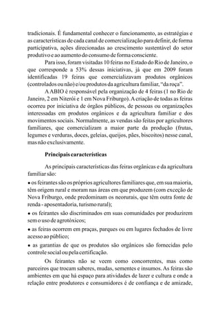 tradicionais. É fundamental conhecer o funcionamento, as estratégias e
as características de cada canal de comercialização para definir, de forma
participativa, ações direcionadas ao crescimento sustentável do setor
produtivoeaoaumentodo consumodeformaconsciente.
Para isso, foram visitadas 10 feiras no Estado do Rio de Janeiro, o
que corresponde a 53% dessas iniciativas, já que em 2009 foram
identificadas 19 feiras que comercializavam produtos orgânicos
(controladosou não)e/ouprodutos daagriculturafamiliar,“daroça”.
AABIO é responsável pela organização de 4 feiras (1 no Rio de
Janeiro, 2 em Niterói e 1 em Nova Friburgo).Acriação de todas as feiras
ocorreu por iniciativa de órgãos públicos, de pessoas ou organizações
interessadas em produtos orgânicos e da agricultura familiar e dos
movimentos sociais. Normalmente, as vendas são feitas por agricultores
familiares, que comercializam a maior parte da produção (frutas,
legumes e verduras, doces, geleias, queijos, pães, biscoitos) nesse canal,
masnãoexclusivamente.
Principaiscaracterísticas
As principais características das feiras orgânicas e da agricultura
familiarsão:
● os feirantes são os próprios agricultores familiares que, em sua maioria,
têm origem rural e moram nas áreas em que produzem (com exceção de
Nova Friburgo, onde predominam os neorurais, que têm outra fonte de
renda-aposentadoria,turismorural);
● os feirantes são discriminados em suas comunidades por produzirem
semouso deagrotóxicos;
● as feiras ocorrem em praças, parques ou em lugares fechados de livre
acessoaopúblico;
● as garantias de que os produtos são orgânicos são fornecidas pelo
controlesocialou pelacertificação.
Os feirantes não se veem como concorrentes, mas como
parceiros que trocam saberes, mudas, sementes e insumos. As feiras são
ambientes em que há espaço para atividades de lazer e cultura e onde a
relação entre produtores e consumidores é de confiança e de amizade,
 