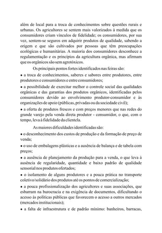 além de local para a troca de conhecimentos sobre questões rurais e
urbanas. Os agricultores se sentem mais valorizados à medida que os
consumidores criam vínculos de fidelidade; os consumidores, por sua
vez, sentem-se seguros em adquirir produtos de qualidade, sabendo a
origem e que são cultivados por pessoas que têm preocupações
ecológicas e humanitárias. A maioria dos consumidores desconhece a
regulamentação e os princípios da agricultura orgânica, mas afirmam
queos orgânicossão semagrotóxicos.
Os principaispontos fortesidentificadosnasfeirassão:
● a troca de conhecimentos, saberes e sabores entre produtores, entre
produtoreseconsumidoreseentreconsumidores;
● a possibilidade de exercitar melhor o controle social das qualidades
orgânicas e das garantias dos produtos orgânicos, identificadas pelos
consumidores devido ao envolvimento produtor-consumidor e às
organizaçõesdeapoio(públicas,privadasou dasociedadecivil);
● a oferta de produtos frescos e com preços menores que nas redes do
grande varejo pela venda direta produtor - consumidor, o que, com o
tempo,levaàfidelidadedaclientela.
As maioresdificuldadesidentificadassão:
● o desconhecimento dos custos de produção e da formação de preço de
venda;
● o uso de embalagens plásticas e a ausência de balança e de tabela com
preços;
● a ausência de planejamento da produção para a venda, o que leva à
ausência de regularidade, quantidade e baixo padrão de qualidade
sensorialnos produtos ofertados;
● o isolamento de alguns produtores e a pouca prática no transporte
coletivo/solidáriodos produtos atéos pontos decomercialização;
● a pouca profissionalização dos agricultores e suas associações, que
esbarram na burocracia e na exigência de documentos, dificultando o
acesso às políticas públicas que favorecem o acesso a outros mercados
(mercadosinstitucionais);
● a falta de infraestrutura e de padrão mínimo: banheiros, barracas,
 
