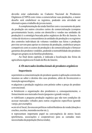 deverão estar cadastrados no Cadastro Nacional de Produtores
Orgânicos (CNPO) com vistas a comercializar suas produções, o maior
desafio será estabelecer os registros, podendo esta atividade ser
alternativaparaotrabalhodejovensrurais.
Acomplementação da renda familiar com o escoamento de parte
da produção em outros circuitos curtos de comercialização (compras
governamentais locais, cestas em domicílio e vendas nas unidades de
produção) é a estratégia buscada pelos orgânicos do Rio de Janeiro. As
visitas de técnicos e consumidores às unidades de produção e os registros
dos controles individuais de volumes vendidos nas feiras x produção
prevista servem para apoiar os sistemas de produção, estabelecer preços
compatíveis com os custos de produção e de comercialização e fornecer
garantias dos produtos vendidos, podendo a rastreabilidade dos produtos
chegaraosgrupos ou às famíliasprodutoras.
Ao final deste capítulo, é indicada a localização das feiras da
agriculturaorgânicano EstadodoRiodeJaneiro.
4.Os mercadosinstitucionaisdeprodutos orgânicos
Importância
● permitem a conscientização do produtor quanto à aplicação correta dos
insumos ao saber o destino dos seus produtos, além de favorecerem a
transiçãoagroecológica;
● adquirem a produção orgânica com prêmio sobre o preço do produto
convencional;
● fortalecem a organização dos produtores e, consequentemente, o
fornecimentoaos mercadoslocais(pequenoegrandevarejo);
● viabilizam a pequena produção orgânica que não tem condições de
acessar mercados voltados para outras exigências específicas (grande
varejo,porexemplo);
● em nível local, favorecem políticas redistribuidoras de renda (doação a
creches,escolas,merendaescolaretc.);
● representam importante papel na convergência de atores locais
(prefeituras, associações e cooperativas) para as camadas mais
necessitadasdapopulação(baixarenda);
 