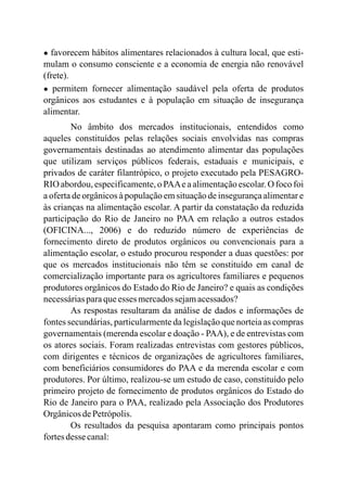 ● favorecem hábitos alimentares relacionados à cultura local, que esti-
mulam o consumo consciente e a economia de energia não renovável
(frete).
● permitem fornecer alimentação saudável pela oferta de produtos
orgânicos aos estudantes e à população em situação de insegurança
alimentar.
No âmbito dos mercados institucionais, entendidos como
aqueles constituídos pelas relações sociais envolvidas nas compras
governamentais destinadas ao atendimento alimentar das populações
que utilizam serviços públicos federais, estaduais e municipais, e
privados de caráter filantrópico, o projeto executado pela PESAGRO-
RIO abordou, especificamente, o PAAe a alimentação escolar. O foco foi
a oferta de orgânicos à população em situação de insegurança alimentar e
às crianças na alimentação escolar. A partir da constatação da reduzida
participação do Rio de Janeiro no PAA em relação a outros estados
(OFICINA..., 2006) e do reduzido número de experiências de
fornecimento direto de produtos orgânicos ou convencionais para a
alimentação escolar, o estudo procurou responder a duas questões: por
que os mercados institucionais não têm se constituído em canal de
comercialização importante para os agricultores familiares e pequenos
produtores orgânicos do Estado do Rio de Janeiro? e quais as condições
necessáriasparaqueesses mercadossejamacessados?
As respostas resultaram da análise de dados e informações de
fontes secundárias, particularmente da legislação que norteia as compras
governamentais (merenda escolar e doação - PAA), e de entrevistas com
os atores sociais. Foram realizadas entrevistas com gestores públicos,
com dirigentes e técnicos de organizações de agricultores familiares,
com beneficiários consumidores do PAA e da merenda escolar e com
produtores. Por último, realizou-se um estudo de caso, constituído pelo
primeiro projeto de fornecimento de produtos orgânicos do Estado do
Rio de Janeiro para o PAA, realizado pela Associação dos Produtores
OrgânicosdePetrópolis.
Os resultados da pesquisa apontaram como principais pontos
fortesdesse canal:
 