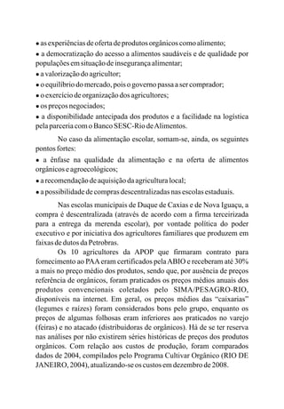 ● as experiênciasdeofertadeprodutos orgânicoscomoalimento;
● a democratização do acesso a alimentos saudáveis e de qualidade por
populaçõesemsituaçãodeinsegurançaalimentar;
● avalorizaçãodo agricultor;
● o equilíbriodo mercado,pois ogovernopassaasercomprador;
● o exercíciodeorganizaçãodos agricultores;
● os preçosnegociados;
● a disponibilidade antecipada dos produtos e a facilidade na logística
pelaparceriacomoBancoSESC-RiodeAlimentos.
No caso da alimentação escolar, somam-se, ainda, os seguintes
pontos fortes:
● a ênfase na qualidade da alimentação e na oferta de alimentos
orgânicoseagroecológicos;
● arecomendaçãodeaquisiçãodaagriculturalocal;
● apossibilidadedecomprasdescentralizadasnasescolasestaduais.
Nas escolas municipais de Duque de Caxias e de Nova Iguaçu, a
compra é descentralizada (através de acordo com a firma terceirizada
para a entrega da merenda escolar), por vontade política do poder
executivo e por iniciativa dos agricultores familiares que produzem em
faixasdedutos daPetrobras.
Os 10 agricultores da APOP que firmaram contrato para
fornecimento ao PAAeram certificados pelaABIO e receberam até 30%
a mais no preço médio dos produtos, sendo que, por ausência de preços
referência de orgânicos, foram praticados os preços médios anuais dos
produtos convencionais coletados pelo SIMA/PESAGRO-RIO,
disponíveis na internet. Em geral, os preços médios das “caixarias”
(legumes e raízes) foram considerados bons pelo grupo, enquanto os
preços de algumas folhosas eram inferiores aos praticados no varejo
(feiras) e no atacado (distribuidoras de orgânicos). Há de se ter reserva
nas análises por não existirem séries históricas de preços dos produtos
orgânicos. Com relação aos custos de produção, foram comparados
dados de 2004, compilados pelo Programa Cultivar Orgânico (RIO DE
JANEIRO, 2004), atualizando-seos custos emdezembrode2008.
 