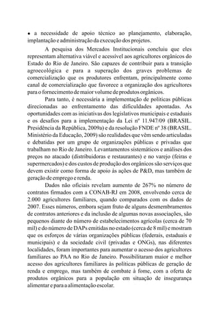 ● a necessidade de apoio técnico ao planejamento, elaboração,
implantaçãoeadministraçãodaexecuçãodos projetos.
A pesquisa dos Mercados Institucionais concluiu que eles
representam alternativa viável e acessível aos agricultores orgânicos do
Estado do Rio de Janeiro. São capazes de contribuir para a transição
agroecológica e para a superação dos graves problemas de
comercialização que os produtores enfrentam, principalmente como
canal de comercialização que favorece a organização dos agricultores
paraofornecimentodemaiorvolumedeprodutos orgânicos.
Para tanto, é necessária a implementação de políticas públicas
direcionadas ao enfrentamento das dificuldades apontadas. As
oportunidades com as iniciativas dos legislativos municipais e estaduais
e os desafios para a implementação da Lei nº 11.947/09 (BRASIL.
Presidência da República, 2009 ) e da resolução FNDE nº 38 (BRASIL.
Ministério da Educação, 2009) são realidades que vêm sendo articuladas
e debatidas por um grupo de organizações públicas e privadas que
trabalham no Rio de Janeiro. Levantamentos sistemáticos e análises dos
preços no atacado (distribuidoras e restaurantes) e no varejo (feiras e
supermercados) e dos custos de produção dos orgânicos são serviços que
devem existir como forma de apoio às ações de P&D, mas também de
geraçãodeempregoerenda.
Dados não oficiais revelam aumento de 267% no número de
contratos firmados com a CONAB-RJ em 2008, envolvendo cerca de
2.000 agricultores familiares, quando comparados com os dados de
2007. Esses números, embora sejam fruto de alguns desmembramentos
de contratos anteriores e da inclusão de algumas novas associações, são
pequenos diante do número de estabelecimentos agrícolas (cerca de 70
mil) e do número de DAPs emitidas no estado (cerca de 8 mil) e mostram
que os esforços de várias organizações públicas (federais, estaduais e
municipais) e da sociedade civil (privadas e ONGs), nas diferentes
localidades, foram importantes para aumentar o acesso dos agricultores
familiares ao PAA no Rio de Janeiro. Possibilitaram maior e melhor
acesso dos agricultores familiares às políticas públicas de geração de
renda e emprego, mas também de combate à fome, com a oferta de
produtos orgânicos para a população em situação de insegurança
alimentareparaaalimentaçãoescolar.
a
 