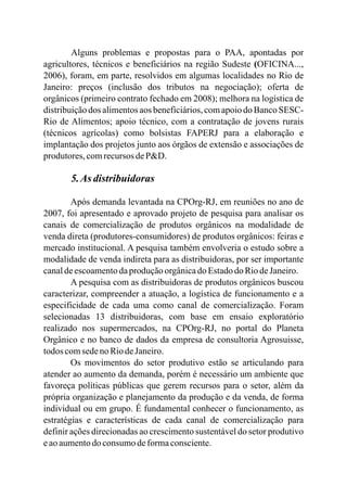 Alguns problemas e propostas para o PAA, apontadas por
agricultores, técnicos e beneficiários na região Sudeste (OFICINA...,
2006), foram, em parte, resolvidos em algumas localidades no Rio de
Janeiro: preços (inclusão dos tributos na negociação); oferta de
orgânicos (primeiro contrato fechado em 2008); melhora na logística de
distribuição dos alimentos aos beneficiários,com apoio do Banco SESC-
Rio de Alimentos; apoio técnico, com a contratação de jovens rurais
(técnicos agrícolas) como bolsistas FAPERJ para a elaboração e
implantação dos projetos junto aos órgãos de extensão e associações de
produtores,comrecursos deP&D.
5.As distribuidoras
Após demanda levantada na CPOrg-RJ, em reuniões no ano de
2007, foi apresentado e aprovado projeto de pesquisa para analisar os
canais de comercialização de produtos orgânicos na modalidade de
venda direta (produtores-consumidores) de produtos orgânicos: feiras e
mercado institucional. A pesquisa também envolveria o estudo sobre a
modalidade de venda indireta para as distribuidoras, por ser importante
canaldeescoamentodaproduçãoorgânicado Estadodo RiodeJaneiro.
A pesquisa com as distribuidoras de produtos orgânicos buscou
caracterizar, compreender a atuação, a logística de funcionamento e a
especificidade de cada uma como canal de comercialização. Foram
selecionadas 13 distribuidoras, com base em ensaio exploratório
realizado nos supermercados, na CPOrg-RJ, no portal do Planeta
Orgânico e no banco de dados da empresa de consultoria Agrosuisse,
todos comsedeno RiodeJaneiro.
Os movimentos do setor produtivo estão se articulando para
atender ao aumento da demanda, porém é necessário um ambiente que
favoreça políticas públicas que gerem recursos para o setor, além da
própria organização e planejamento da produção e da venda, de forma
individual ou em grupo. É fundamental conhecer o funcionamento, as
estratégias e características de cada canal de comercialização para
definir ações direcionadas ao crescimento sustentável do setor produtivo
eaoaumentodo consumodeformaconsciente.
 