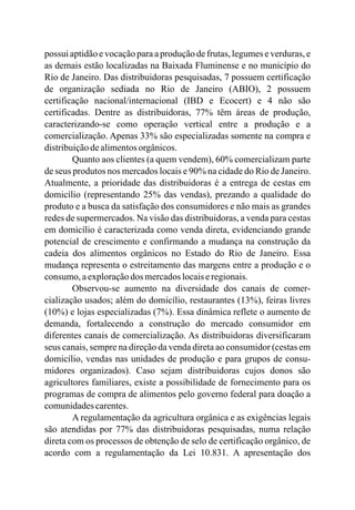 possui aptidão e vocação para a produção de frutas, legumes e verduras, e
as demais estão localizadas na Baixada Fluminense e no município do
Rio de Janeiro. Das distribuidoras pesquisadas, 7 possuem certificação
de organização sediada no Rio de Janeiro (ABIO), 2 possuem
certificação nacional/internacional (IBD e Ecocert) e 4 não são
certificadas. Dentre as distribuidoras, 77% têm áreas de produção,
caracterizando-se como operação vertical entre a produção e a
comercialização. Apenas 33% são especializadas somente na compra e
distribuiçãodealimentosorgânicos.
Quanto aos clientes (a quem vendem), 60% comercializam parte
de seus produtos nos mercados locais e 90% na cidade do Rio de Janeiro.
Atualmente, a prioridade das distribuidoras é a entrega de cestas em
domicílio (representando 25% das vendas), prezando a qualidade do
produto e a busca da satisfação dos consumidores e não mais as grandes
redes de supermercados. Na visão das distribuidoras, a venda para cestas
em domicílio é caracterizada como venda direta, evidenciando grande
potencial de crescimento e confirmando a mudança na construção da
cadeia dos alimentos orgânicos no Estado do Rio de Janeiro. Essa
mudança representa o estreitamento das margens entre a produção e o
consumo,aexploraçãodos mercadoslocaiseregionais.
Observou-se aumento na diversidade dos canais de comer-
cialização usados; além do domicílio, restaurantes (13%), feiras livres
(10%) e lojas especializadas (7%). Essa dinâmica reflete o aumento de
demanda, fortalecendo a construção do mercado consumidor em
diferentes canais de comercialização. As distribuidoras diversificaram
seus canais, sempre na direção da venda direta ao consumidor (cestas em
domicílio, vendas nas unidades de produção e para grupos de consu-
midores organizados). Caso sejam distribuidoras cujos donos são
agricultores familiares, existe a possibilidade de fornecimento para os
programas de compra de alimentos pelo governo federal para doação a
comunidadescarentes.
A regulamentação da agricultura orgânica e as exigências legais
são atendidas por 77% das distribuidoras pesquisadas, numa relação
direta com os processos de obtenção de selo de certificação orgânico, de
acordo com a regulamentação da Lei 10.831. A apresentação dos
 