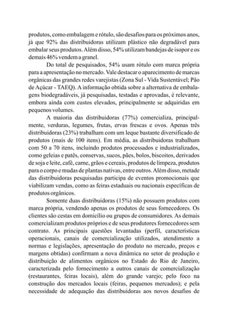 produtos, como embalagem e rótulo, são desafios para os próximos anos,
já que 92% das distribuidoras utilizam plástico não degradável para
embalar seus produtos.Além disso, 54% utilizam bandejas de isopor e os
demais46%vendemagranel.
Do total de pesquisados, 54% usam rótulo com marca própria
para a apresentação no mercado.Vale destacar o aparecimento de marcas
orgânicas das grandes redes varejistas (Zona Sul - Vida Sustentável; Pão
de Açúcar - TAEQ). A informação obtida sobre a alternativa de embala-
gens biodegradáveis, já pesquisadas, testadas e aprovadas, é relevante,
embora ainda com custos elevados, principalmente se adquiridas em
pequenosvolumes.
A maioria das distribuidoras (77%) comercializa, principal-
mente, verduras, legumes, frutas, ervas frescas e ovos. Apenas três
distribuidoras (23%) trabalham com um leque bastante diversificado de
produtos (mais de 100 itens). Em média, as distribuidoras trabalham
com 50 a 70 itens, incluindo produtos processados e industrializados,
como geleias e patês, conservas, sucos, pães, bolos, biscoitos, derivados
de soja e leite, café, carne, grãos e cereais, produtos de limpeza, produtos
para o corpo e mudas de plantasnativas,entreoutros.Além disso, metade
das distribuidoras pesquisadas participa de eventos promocionais que
viabilizam vendas, como as feiras estaduais ou nacionais específicas de
produtos orgânicos.
Somente duas distribuidoras (15%) não possuem produtos com
marca própria, vendendo apenas os produtos de seus fornecedores. Os
clientes são cestas em domicílio ou grupos de consumidores. As demais
comercializam produtos próprios e de seus produtores fornecedores sem
contrato. As principais questões levantadas (perfil, características
operacionais, canais de comercialização utilizados, atendimento a
normas e legislações, apresentação do produto no mercado, preços e
margens obtidas) confirmam a nova dinâmica no setor de produção e
distribuição de alimentos orgânicos no Estado do Rio de Janeiro,
caracterizada pelo fornecimento a outros canais de comercialização
(restaurantes, feiras locais), além do grande varejo; pelo foco na
construção dos mercados locais (feiras, pequenos mercados); e pela
necessidade de adequação das distribuidoras aos novos desafios de
 
