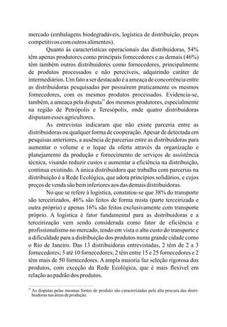 mercado (embalagens biodegradáveis, logística de distribuição, preços
competitivoscomoutros alimentos).
Quanto às características operacionais das distribuidoras, 54%
têm apenas produtores como principais fornecedores e as demais (46%)
têm também outros distribuidores como fornecedores, principalmente
de produtos processados e não perecíveis, adquirindo caráter de
intermediários. Um fato a ser destacado é a ameaça de concorrência entre
as distribuidoras pesquisadas por possuírem praticamente os mesmos
fornecedores, com os mesmos produtos processados. Evidencia-se,
também, a ameaça pela disputa dos mesmos produtores, especialmente
na região de Petrópolis e Teresópolis, onde quatro distribuidoras
disputamesses agricultores.
As entrevistas indicaram que não existe parceria entre as
distribuidoras ou qualquer forma de cooperação.Apesar de detectada em
pesquisas anteriores, a ausência de parcerias entre as distribuidoras para
aumentar o volume e o leque da oferta através da organização e
planejamento da produção e fornecimento de serviços de assistência
técnica, visando reduzir custos e aumentar a eficiência na distribuição,
continua existindo. A única distribuidora que trabalha com parcerias na
distribuição é a Rede Ecológica, que adota princípios solidários, e cujos
preçosdevendasãobeminferioresaos dasdemaisdistribuidoras.
No que se refere à logística, constatou-se que 38% do transporte
são terceirizados, 46% são feitos de forma mista (parte terceirizada e
outra própria) e apenas 16% são feitos exclusivamente com transporte
próprio. A logística é fator fundamental para as distribuidoras e a
terceirização vem sendo considerada como fator de eficiência e
profissionalismo no mercado, tendo em vista o alto custo do transporte e
a dificuldade para a distribuição dos produtos numa grande cidade como
o Rio de Janeiro. Das 13 distribuidoras entrevistadas, 2 têm de 2 a 3
fornecedores; 5 até 10 fornecedores; 2 têm entre 15 e 25 fornecedores e 2
têm mais de 50 fornecedores. A ampla maioria faz seleção rigorosa dos
produtos, com exceção da Rede Ecológica, que é mais flexível em
relaçãoaopadrãodos produtos.
24
24
As disputas pelas mesmas fontes de produto são caracterizadas pela alta procura das distri-
buidorasnasáreasdeprodução.
 
