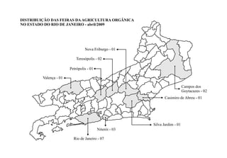 DISTRIBUIÇÃO DAS FEIRAS DAAGRICULTURA ORGÂNICA
NO ESTADO DO RIO DE JANEIRO - abril/2009
Nova Friburgo - 01
Niterói - 03
Rio de Janeiro - 07
Campos dos
Goytacazes - 02
Teresópolis - 02
Valença - 01
Petrópolis - 01
Silva Jardim - 01
Casimiro de Abreu - 01
 