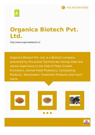 +91-8079447600
Organica Biotech Pvt.
Ltd.
http://www.organicabiotech.in/
Organica Biotech Pvt. Ltd. is a Biotech company
promoted by Pro-active Technocrats having wide and
varied experience in the field of Plant Growth
Promoters, Animal Feed Probiotics, Composting
Products, Wastewater Treatment Products and much
more.
 