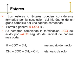 Esteres Los esteres o ésteres pueden considerarse formados por la sustitución del hidrógeno de un grupo carboxilo por una cadena carbonada. Fórmula general  R-COO -R´. Se nombran cambiando la terminación  –ICO  del ácido por  –ATO  seguido del radical de cadena más corta. H – COO – CH 3   metanoato de metilo CH 3  – COO – CH 2  – CH 3   etanoato de etilo 