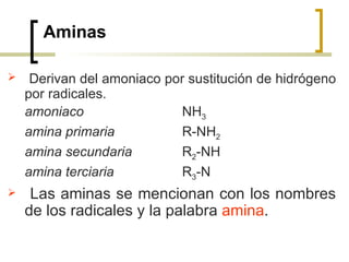 Aminas Derivan del amoniaco por sustitución de hidrógeno por radicales. amoniaco   NH 3 amina primaria   R-NH 2 amina secundaria R 2 -NH amina terciaria R 3 -N Las aminas se mencionan con los nombres de los radicales y la palabra  amina .  