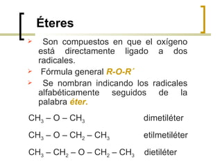 Éteres Son compuestos en que el oxígeno está directamente ligado a dos radicales. Fórmula general  R-O-R´   Se nombran indicando los radicales alfabéticamente seguidos de la palabra  éter. CH 3  – O – CH 3   dimetiléter CH 3  – O – CH 2  – CH 3   etilmetiléter CH 3  – CH 2  – O – CH 2  – CH 3   dietiléter  