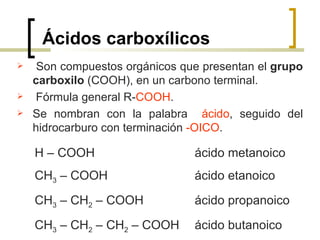 Ácidos carboxílicos Son compuestos orgánicos que presentan el  grupo carboxilo  (COOH), en un carbono terminal. Fórmula general R- COOH . Se nombran con la palabra  ácido , seguido del hidrocarburo con   terminación  -OICO . H – COOH  ácido metanoico CH 3  – COOH  ácido etanoico CH 3  – CH 2  – COOH  ácido propanoico CH 3  – CH 2  – CH 2  – COOH  ácido butanoico 