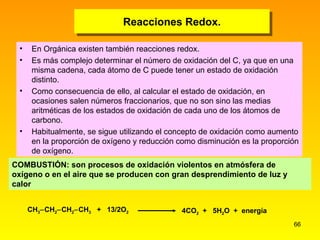 Reacciones Redox. En Orgánica existen también reacciones redox. Es más complejo determinar el número de oxidación del C, ya que en una misma cadena, cada átomo de C puede tener un estado de oxidación distinto. Como consecuencia de ello, al calcular el estado de oxidación, en ocasiones salen números fraccionarios, que no son sino las medias aritméticas de los estados de oxidación de cada uno de los átomos de carbono. Habitualmente, se sigue utilizando el concepto de oxidación como aumento en la proporción de oxígeno y reducción como disminución es la proporción de oxígeno. COMBUSTIÓN: son procesos de oxidación violentos en atmósfera de oxígeno o en el aire que se producen con gran desprendimiento de luz y calor C H 3  C H 2  C H 2  C H 3   +  13/2O 2   4CO 2   +  5 H 2 O  +  energía 