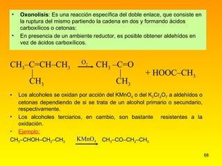 Oxonolisis : Es una reacción específica del doble enlace, que consiste en la ruptura del mismo partiendo la cadena en dos y formando ácidos carboxílicos o cetonas: En presencia de un ambiente reductor, es posible obtener aldehídos en vez de ácidos carboxílicos. Los alcoholes se oxidan por acción del KMnO 4  o del K 2 Cr 2 O 7  a aldehídos o cetonas dependiendo de si se trata de un alcohol primario o secundario, respectivamente.  Los alcoholes terciarios, en cambio, son bastante  resistentes a la oxidación. Ejemplo: CH 3 –CHOH–CH 2 –CH 3   CH 3 –CO–CH 2 –CH 3 O 2 CH 3 –C=CH–CH 3   CH 3  –C=O    |   |  + HOOC–CH 3   CH 3   CH 3 KMnO 4 