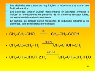 Los aldehídos son sustancias muy frágiles  y reductoras y se oxidan con facilidad a ácidos. Los aldehídos también pueden transformarse en alcoholes primarios e incluso en hidrocarburos en presencia de un ambiente reductor fuerte, dependiendo del catalizador empleado. En cambio, las cetonas sufren reacciones de reducción similares a los aldehídos, pero se resisten a ser oxidadas.  CH 3 –CH 2 –CHO   CH 3 –CH 2 –COOH CH 3 –CO–CH 3 + H 2   CH 3 –CHOH–CH 3 CH 3 –CH 2 –CHO + 2 H 2     CH 3 –CH 2 –CH 3 +H 2 O O 2 Pt o Pd Zn/HCl 