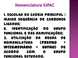 1. Escolha da cadeia principal :
maior sequência de carbonos
ligados;
2. Identificação do grupo
funcional e das ramificações;
3. Utilização da regra de
nomenclatura      (PREFIXO    +
INTERMEDIÁRIO + SUFIXO) de
acordo      com     o    grupo
funcional estudado.
 