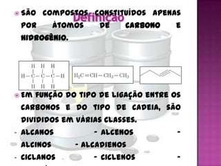  São     compostos constituídos apenas
    por       átomos    de    carbono   e
    hidrogênio.




 Em   função do tipo de ligação entre os
    carbonos e do tipo de cadeia, são
    divididos em várias classes.
-   Alcanos            - Alcenos        -
    Alcinos       - Alcadienos
-   Ciclanos           - Ciclenos       -
 