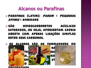  Parafinas      (latim): parum = pequenas
    affinis = afinidade
 São       hidrocarbonetos      acíclicos
    saturados, ou seja, apresentam cadeia
    aberta com apenas ligações simples
    entre seus carbonos.
    Os alcanos são os formadores do
    petróleo e do gás natural. São
    importantes como combustíveis – gás
    de cozinha, gasolina, querosene, óleo
    diesel, sendo também utilizados na
    fabricação   de   velas   e   objetos
 