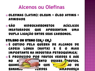  Olefinas(latim): oleum = óleo affinis =
 afinidade
 São    hidrocarbonetos      acíclicos
 insaturados que apresentam uma
 dupla ligação entre seus carbonos.
Etileno ou eteno (CH2= CH2)
 É obtido pela quebra de alcanos de
  cadeia longa (nafta) e é o mais
  importante na indústria petroquímica;
 É produzido por frutos verdes e age
  no amadurecimento desses frutos.
  Quando se quer que um cacho de
  bananas       verdes       amadureça
 