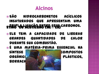 São   hidrocarbonetos     acíclicos
 insaturados que apresentam uma
Etino ouligação entre seus carbonos.
 tripla acetileno (HC CH)

 Ele  tem a capacidade de liberar
  grandes quantidades de calor
  durante sua combustão.
 É uma matéria-prima essencial na
  síntese  de    muitos   compostos
  orgânicos importantes – plásticos,
  borrachas sintéticas...
 