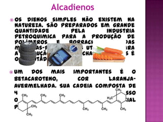  Os  dienos simples não existem na
 natureza. São preparados em grande
 quantidade        pela      industria
 petroquimica para a produção de
 polímeros     e  borrachas.Uma   das
 matérias-primas mais utilizadas para
 a produção de borrachas artificiais é
 o 1,3-butadieno.

 Um  dos mais importantes é o
 betacaroteno,      cor      laranja-
 avermelhada. Sua cadeia composta de
 40 carbonos se transforma, em nosso
 organismo, em vitamina A, essencial
 para a visão.
 