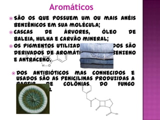  São  os que possuem um ou mais anéis
  benzênicos em sua molécula;
 Cascas     de    árvores,   óleo    de
  baleia, hulha e carvão mineral;
 Os pigmentos utilizados em tecidos são
  derivados de aromáticos como benzeno
  e antraceno.

 Dos   antibióticos mas conhecidos e
  usados são as penicilinas produzidas a
  partir    de    colônias   do    fungo
  penicillium.
 