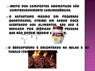  Muito
      dos compostos aromáticos são
 comprovadamente carcinogênicos.
O  aspartame mesmo em pequenas
 quantidades, atribui um sabor doce
 acentuado aos alimentos. Seu uso é
 indicado por médicos para pessoas
 que não devem ingerir sacarose.



O benzopireno é encontrada na hulha e no
 tabaco (fumaça do cigarro).
 